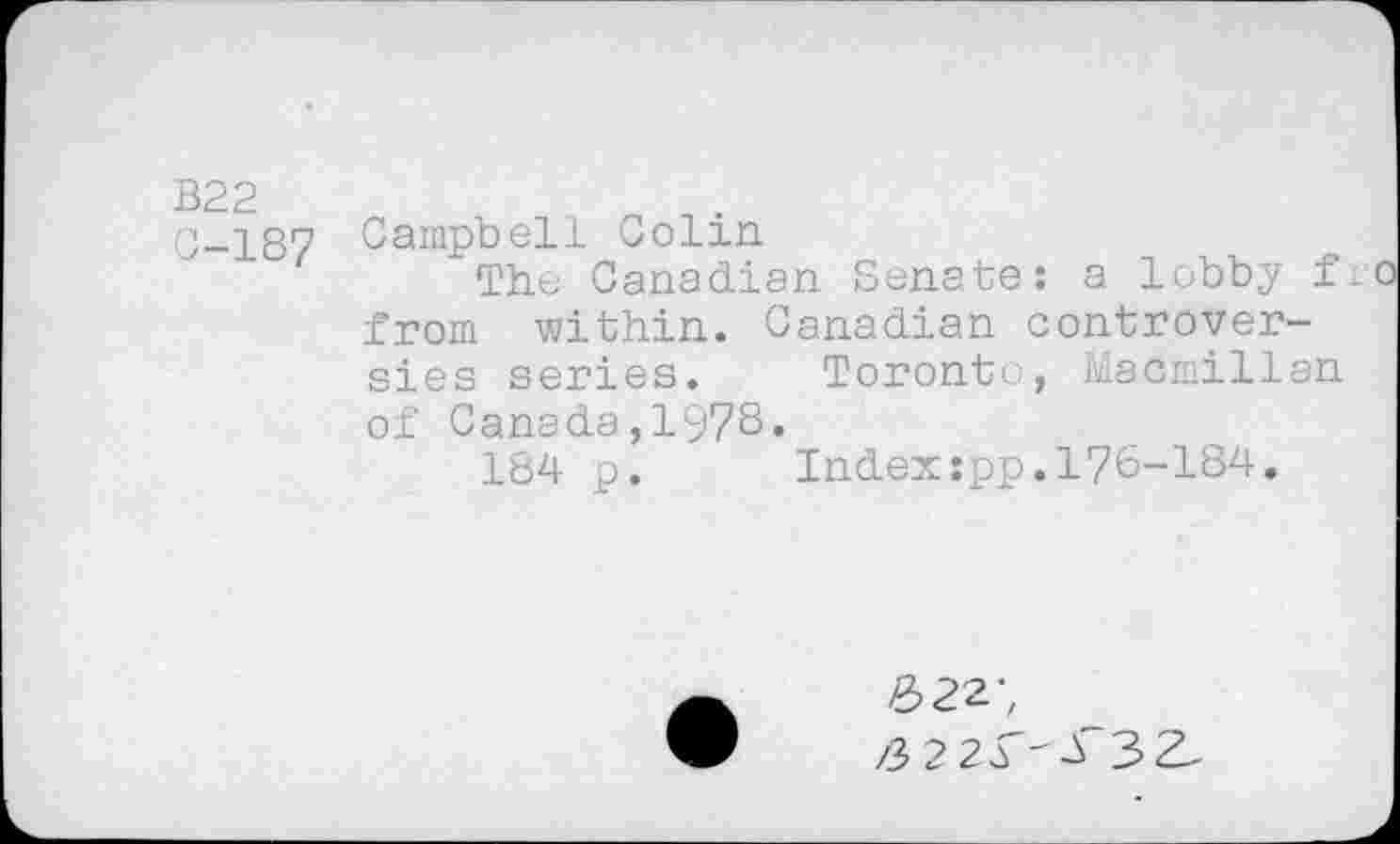 ﻿B22
0-187
Campbell Colin
The Canadian Senate: a lobby fr from within. Canadian controversies series. Toronto, Macmillan of Canada,197S•
184 p. Index:pp.176-184.
622;
/3 2 2^-4 3Z-